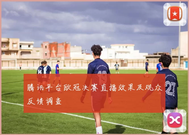 腾讯平台欧冠决赛直播效果及观众反馈调查