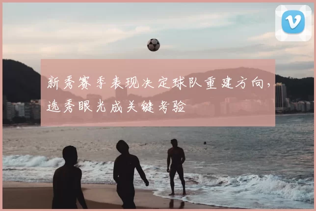新秀赛季表现决定球队重建方向，选秀眼光成关键考验