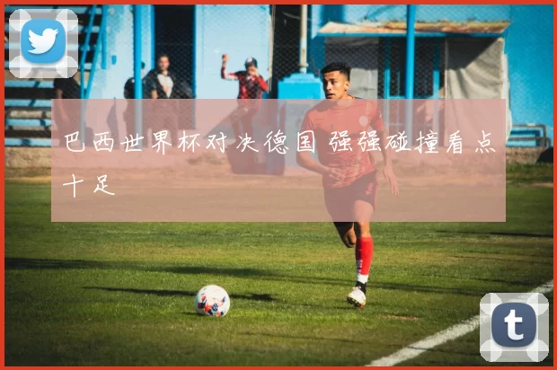 巴西世界杯对决德国 强强碰撞看点十足