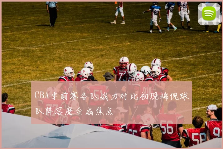 CBA季前赛各队战力对比初现端倪球队阵容磨合成焦点