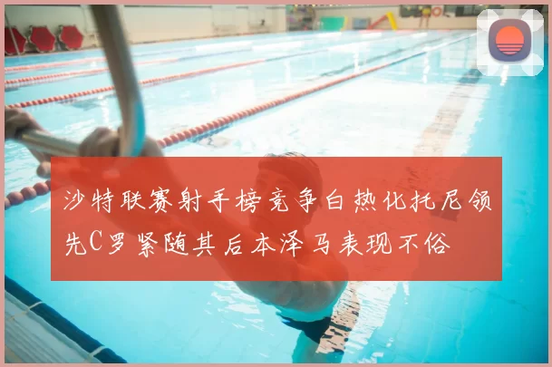 沙特联赛射手榜竞争白热化托尼领先C罗紧随其后本泽马表现不俗