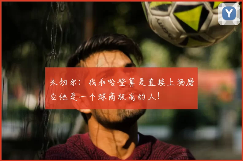 米切尔:我和哈登算是直接上场磨合他是一个球商极高的人!