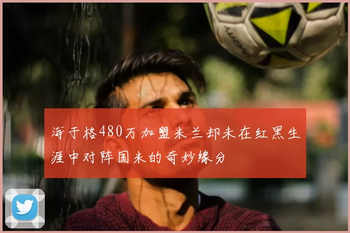 海于格480万加盟米兰却未在红黑生涯中对阵国米的奇妙缘分