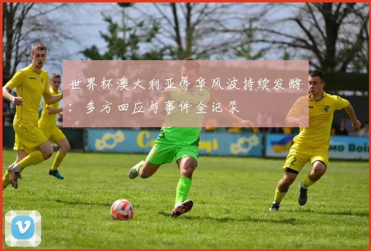 世界杯澳大利亚辱华风波持续发酵：多方回应与事件全记录
