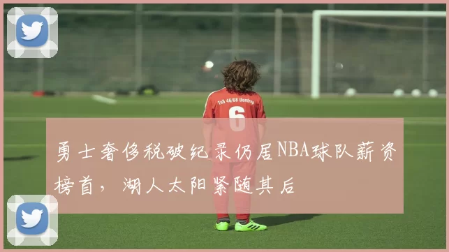 勇士奢侈税破纪录仍居NBA球队薪资榜首，湖人太阳紧随其后