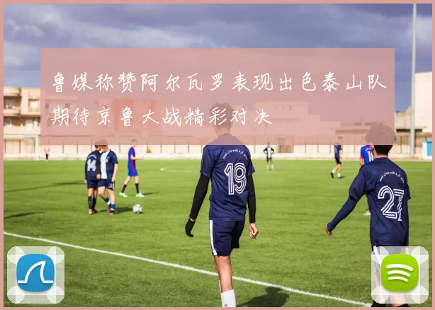 鲁媒称赞阿尔瓦罗表现出色泰山队期待京鲁大战精彩对决
