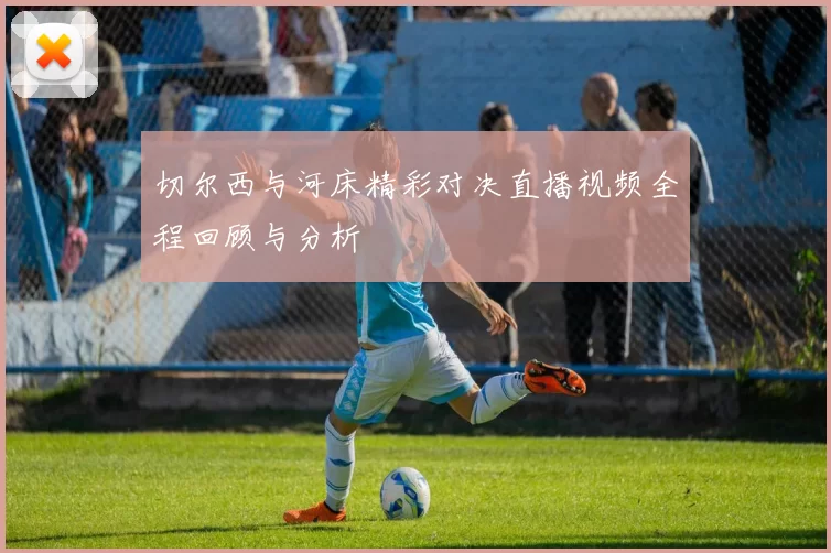 切尔西与河床精彩对决直播视频全程回顾与分析