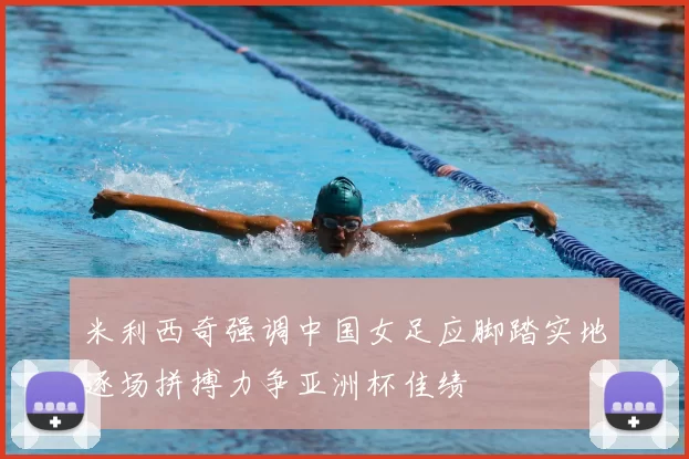 米利西奇强调中国女足应脚踏实地逐场拼搏力争亚洲杯佳绩