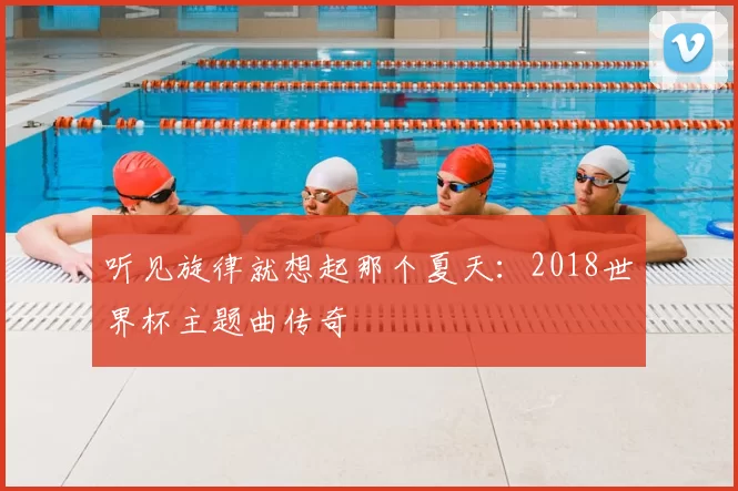 听见旋律就想起那个夏天：2018世界杯主题曲传奇