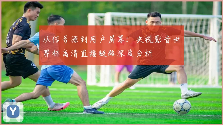 从信号源到用户屏幕：央视影音世界杯高清直播链路深度分析