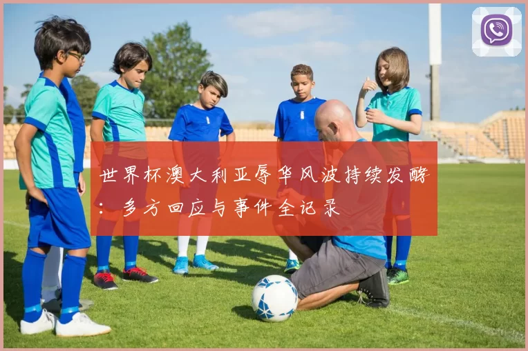 世界杯澳大利亚辱华风波持续发酵:多方回应与事件全记录