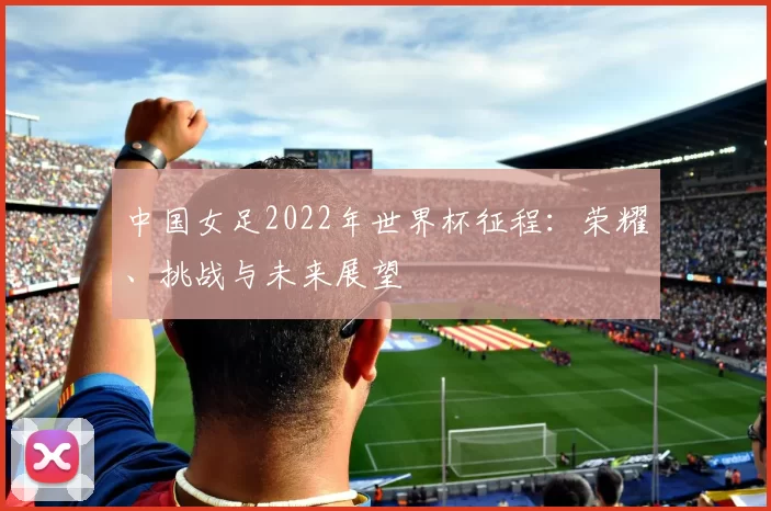 中国女足2022年世界杯征程:荣耀、挑战与未来展望